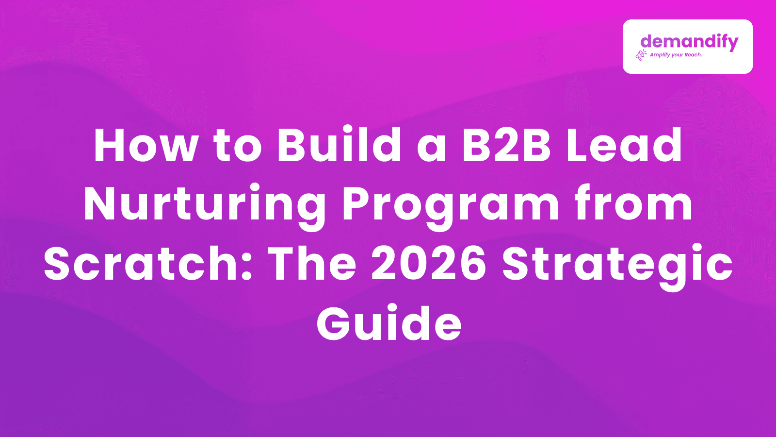 How to Build a B2B Lead Nurturing Program from Scratch: The 2026 Strategic Guide